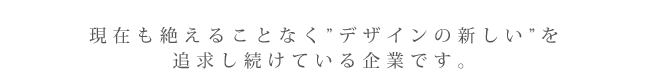 現在も絶えることなく”デザインの新しい”を追求し続けている企業です。